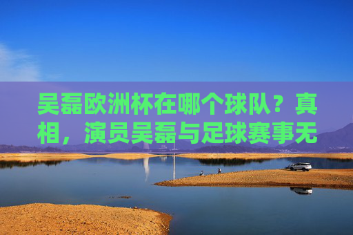 吴磊欧洲杯在哪个球队？真相，演员吴磊与足球赛事无关联，别混淆身份啦！真相，演员吴磊与欧洲杯球队无关联，别混淆身份
