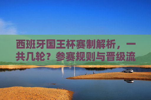 西班牙国王杯赛制解析,一共几轮?参赛规则与晋级流程详解,西班牙国王杯赛制解析,轮次、参赛规则与晋级流程详解 西班牙国王杯赛制解析,一共几轮?参赛规则与晋级流程详解,西班牙国王杯赛制解析,轮次、参赛规则与晋级流程详解