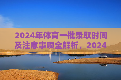 2024年体育一批录取时间及注意事项全解析,2024年体育一批录取时间及注意事项全解析 2024年体育一批录取时间及注意事项全解析,2024年体育一批录取时间及注意事项全解析