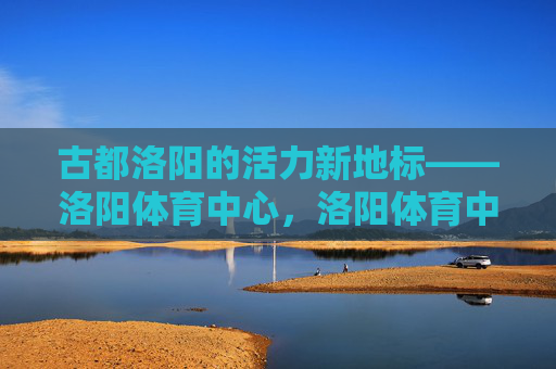古都洛阳的活力新地标——洛阳体育中心,洛阳体育中心,古都活力新地标 古都洛阳的活力新地标——洛阳体育中心,洛阳体育中心,古都活力新地标
