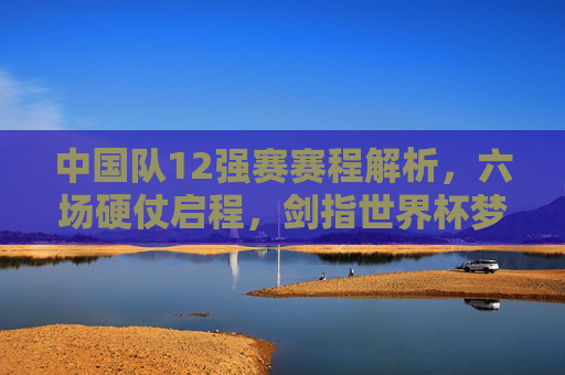 中国队12强赛赛程解析，六场硬仗启程，剑指世界杯梦想，中国队12强赛六场硬仗启程 剑指世界杯
