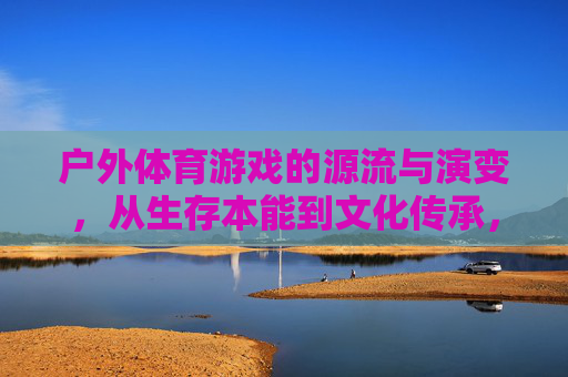 户外体育游戏的源流与演变,从生存本能到文化传承,户外体育游戏的源流演变,从生存本能到文化传承 户外体育游戏的源流与演变,从生存本能到文化传承,户外体育游戏的源流演变,从生存本能到文化传承