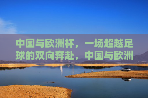 中国与欧洲杯，一场超越足球的双向奔赴，中国与欧洲杯，超越足球的双向奔赴
