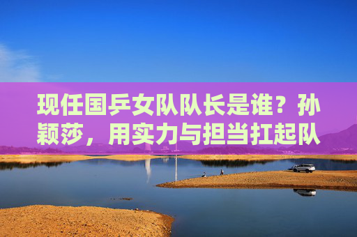现任国乒女队队长是谁？孙颖莎，用实力与担当扛起队长重任