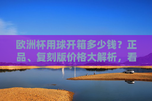 欧洲杯用球开箱多少钱?正品、复刻版价格大解析,看完就知道值不值!欧洲杯用球开箱价格大解析,正品复刻版多少钱,值不值? 欧洲杯用球开箱多少钱?正品、复刻版价格大解析,看完就知道值不值!欧洲杯用球开箱价格大解析,正品复刻版多少钱,值不值?