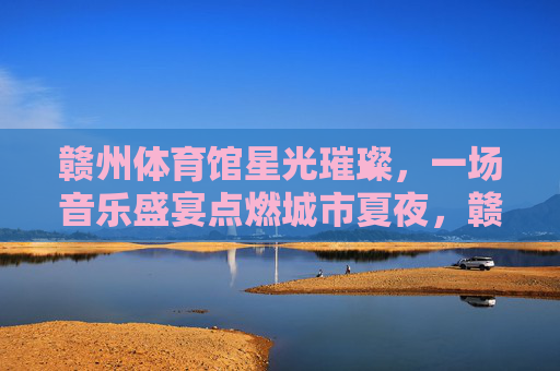赣州体育馆星光璀璨,一场音乐盛宴点燃城市夏夜,赣州体育馆夏夜星光音乐盛宴 赣州体育馆星光璀璨,一场音乐盛宴点燃城市夏夜,赣州体育馆夏夜星光音乐盛宴