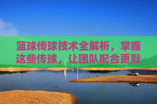篮球传球技术全解析，掌握这些传球，让团队配合更默契