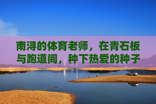 南浔的体育老师,在青石板与跑道间,种下热爱的种子,南浔体育老师,在青石板与跑道间种下热爱 南浔的体育老师,在青石板与跑道间,种下热爱的种子,南浔体育老师,在青石板与跑道间种下热爱
