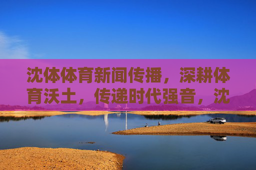 沈体体育新闻传播,深耕体育沃土,传递时代强音,沈体体育新闻传播,深耕体育沃土 传递时代强音 沈体体育新闻传播,深耕体育沃土,传递时代强音,沈体体育新闻传播,深耕体育沃土 传递时代强音