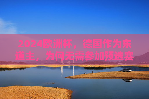 2024欧洲杯,德国作为东道主,为何无需参加预选赛?2024欧洲杯东道主德国为何无需参加预选赛? 2024欧洲杯,德国作为东道主,为何无需参加预选赛?2024欧洲杯东道主德国为何无需参加预选赛?