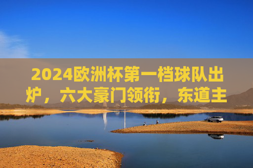 2024欧洲杯第一档球队出炉，六大豪门领衔，东道主德国强势坐镇，2024欧洲杯第一档球队出炉，六大豪门领衔，东道主德国坐镇