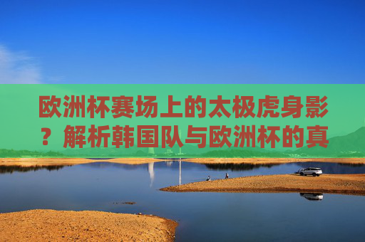 欧洲杯赛场上的太极虎身影?解析韩国队与欧洲杯的真实关联 欧洲杯赛场上的太极虎身影?解析韩国队与欧洲杯的真实关联
