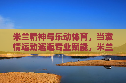 米兰精神与乐动体育,当激情运动邂逅专业赋能,米兰精神邂逅乐动体育,激情运动的专业赋能 米兰精神与乐动体育,当激情运动邂逅专业赋能,米兰精神邂逅乐动体育,激情运动的专业赋能