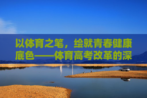 以体育之笔,绘就青春健康底色——体育高考改革的深层意蕴,体育高考改革,绘就青春健康的时代底色 以体育之笔,绘就青春健康底色——体育高考改革的深层意蕴,体育高考改革,绘就青春健康的时代底色