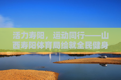 活力寿阳,运动同行——山西寿阳体育局绘就全民健身新图景,活力寿阳,运动同行绘就全民健身新图景 活力寿阳,运动同行——山西寿阳体育局绘就全民健身新图景,活力寿阳,运动同行绘就全民健身新图景