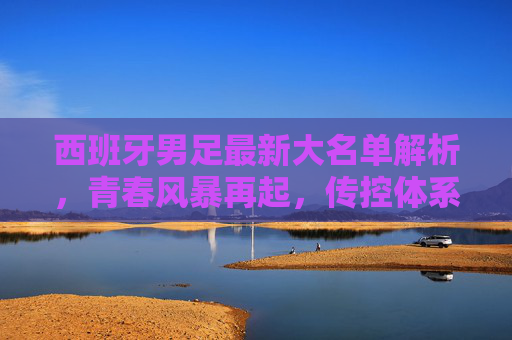 西班牙男足最新大名单解析，青春风暴再起，传控体系能否再铸辉煌？