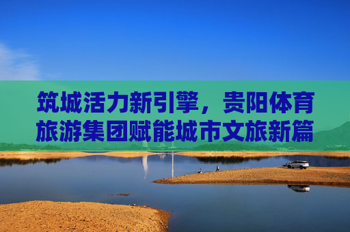 筑城活力新引擎，贵阳体育旅游集团赋能城市文旅新篇章
