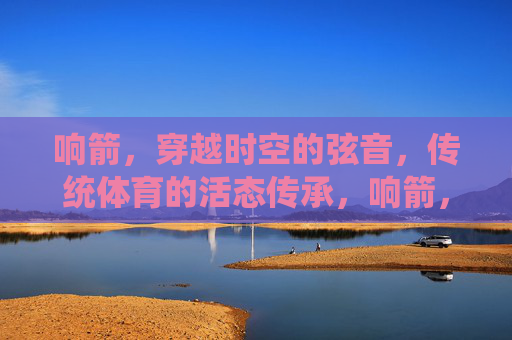 响箭,穿越时空的弦音,传统体育的活态传承,响箭,穿越时空的弦音,传统体育的活态传承 响箭,穿越时空的弦音,传统体育的活态传承,响箭,穿越时空的弦音,传统体育的活态传承