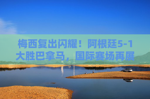 梅西复出闪耀！阿根廷5-1大胜巴拿马，国际赛场再展王者风采，梅西复出闪耀！阿根廷5-1大胜巴拿马，国际赛场再展王者风采