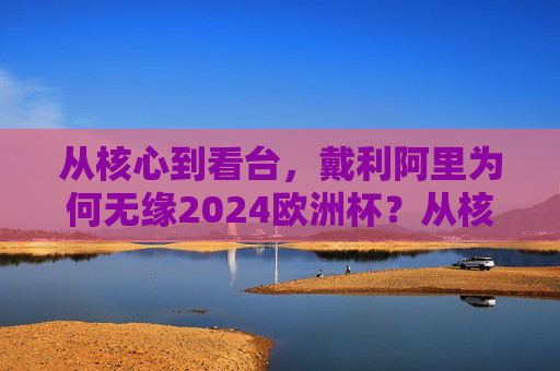 从核心到看台，戴利阿里为何无缘2024欧洲杯？从核心到看台，戴利阿里无缘2024欧洲杯