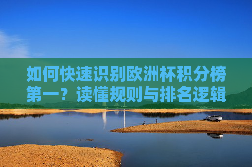 如何快速识别欧洲杯积分榜第一？读懂规则与排名逻辑是关键，读懂规则与排名逻辑，快速识别欧洲杯积分榜第一
