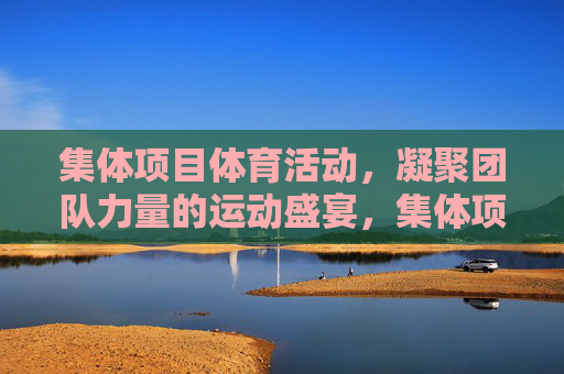集体项目体育活动,凝聚团队力量的运动盛宴,集体项目,凝聚团队力量的运动盛宴 集体项目体育活动,凝聚团队力量的运动盛宴,集体项目,凝聚团队力量的运动盛宴