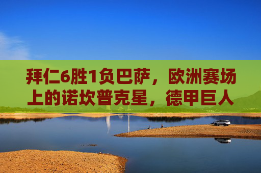 拜仁6胜1负巴萨，欧洲赛场上的诺坎普克星，德甲巨人的压制密码，拜仁6胜1负巴萨，诺坎普克星与德甲巨人的压制密码