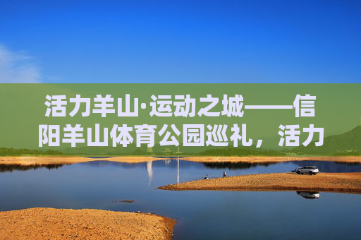 活力羊山·运动之城——信阳羊山体育公园巡礼,活力羊山·运动之城——信阳羊山体育公园 活力羊山·运动之城——信阳羊山体育公园巡礼,活力羊山·运动之城——信阳羊山体育公园