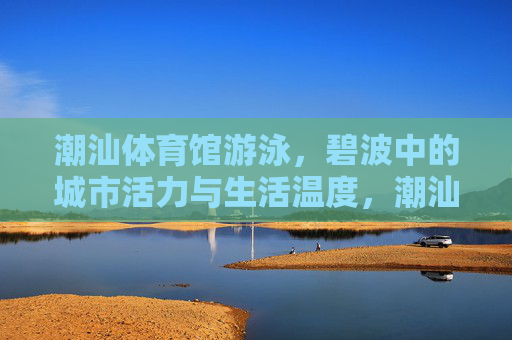 潮汕体育馆游泳，碧波中的城市活力与生活温度，潮汕体育馆游泳，碧波里的城市活力与生活温度