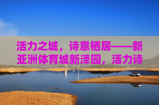 活力之城，诗意栖居——新亚洲体育城新泽园，活力诗意栖居——新亚洲体育城新泽园