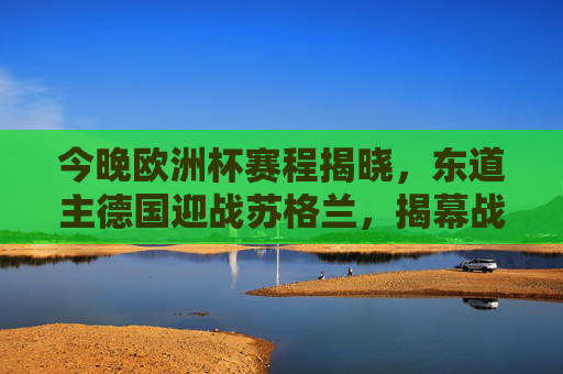 今晚欧洲杯赛程揭晓,东道主德国迎战苏格兰,揭幕战看点十足,欧洲杯揭幕战,德国迎战苏格兰看点十足 今晚欧洲杯赛程揭晓,东道主德国迎战苏格兰,揭幕战看点十足,欧洲杯揭幕战,德国迎战苏格兰看点十足