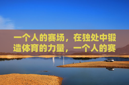 一个人的赛场，在独处中锻造体育的力量，一个人的赛场，独处锻造体育之力