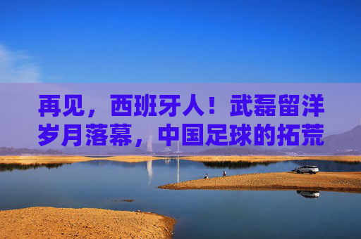 再见,西班牙人!武磊留洋岁月落幕,中国足球的拓荒者踏上新征程,武磊告别西班牙人,留洋岁月落幕,中国足球拓荒者新征程 再见,西班牙人!武磊留洋岁月落幕,中国足球的拓荒者踏上新征程,武磊告别西班牙人,留洋岁月落幕,中国足球拓荒者新征程