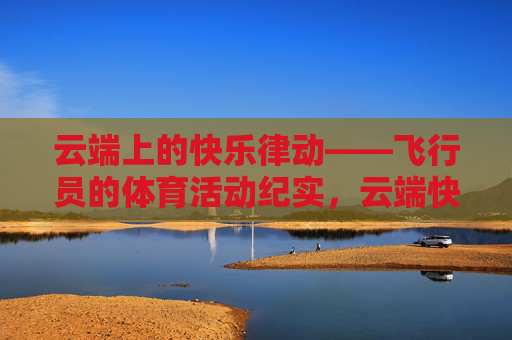 云端上的快乐律动——飞行员的体育活动纪实，云端快乐律动，飞行员体育纪实