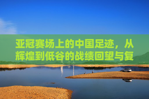 亚冠赛场上的中国足迹,从辉煌到低谷的战绩回望与复兴之路,亚冠中国足迹,从辉煌低谷到复兴之路 亚冠赛场上的中国足迹,从辉煌到低谷的战绩回望与复兴之路,亚冠中国足迹,从辉煌低谷到复兴之路