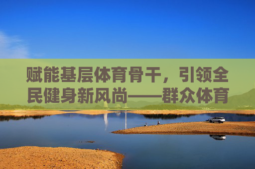 赋能基层体育骨干,引领全民健身新风尚——群众体育指导员培训的意义与实践,群众体育指导员培训,赋能基层骨干,引领全民健身新风尚 赋能基层体育骨干,引领全民健身新风尚——群众体育指导员培训的意义与实践,群众体育指导员培训,赋能基层骨干,引领全民健身新风尚