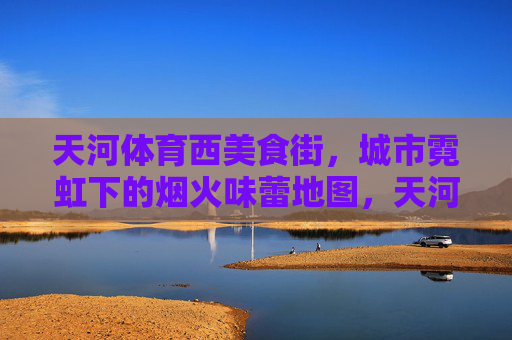 天河体育西美食街,城市霓虹下的烟火味蕾地图,天河体育西美食街,霓虹烟火中的味蕾地图 天河体育西美食街,城市霓虹下的烟火味蕾地图,天河体育西美食街,霓虹烟火中的味蕾地图