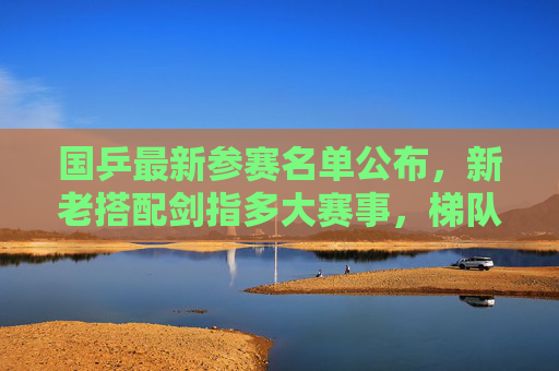 国乒最新参赛名单公布，新老搭配剑指多大赛事，梯队建设引关注，国乒最新参赛名单，新老搭配梯队建设引关注