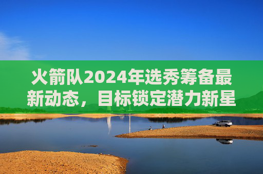 火箭队2024年选秀筹备最新动态,目标锁定潜力新星,交易流言持续升温,火箭队2024年选秀筹备,锁定潜力新星,交易流言升温 火箭队2024年选秀筹备最新动态,目标锁定潜力新星,交易流言持续升温,火箭队2024年选秀筹备,锁定潜力新星,交易流言升温