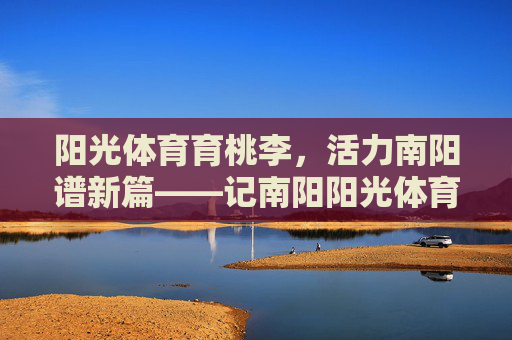 阳光体育育桃李,活力南阳谱新篇——记南阳阳光体育学校的育人之路,阳光体育育桃李 活力南阳谱新篇 阳光体育育桃李,活力南阳谱新篇——记南阳阳光体育学校的育人之路,阳光体育育桃李 活力南阳谱新篇