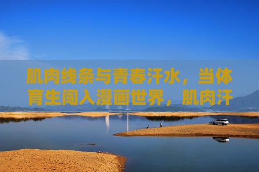 肌肉线条与青春汗水,当体育生闯入漫画世界,肌肉汗水闯漫记 肌肉线条与青春汗水,当体育生闯入漫画世界,肌肉汗水闯漫记