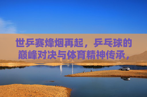 世乒赛烽烟再起,乒乓球的巅峰对决与体育精神传承,世乒赛烽烟再起,巅峰对决与体育精神传承 世乒赛烽烟再起,乒乓球的巅峰对决与体育精神传承,世乒赛烽烟再起,巅峰对决与体育精神传承