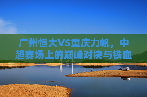 广州恒大VS重庆力帆，中超赛场上的巅峰对决与铁血恩怨，广州恒大VS重庆力帆，中超巅峰对决与铁血恩怨