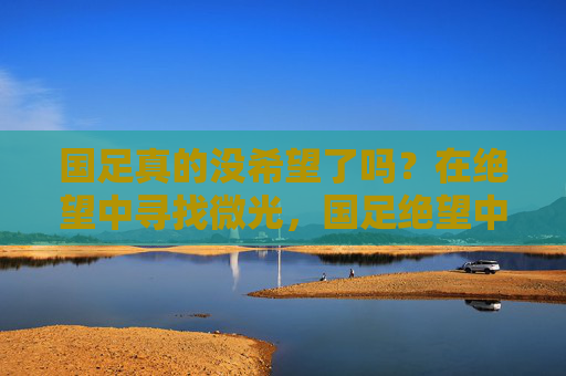 国足真的没希望了吗?在绝望中寻找微光,国足绝望中,微光一线 国足真的没希望了吗?在绝望中寻找微光,国足绝望中,微光一线