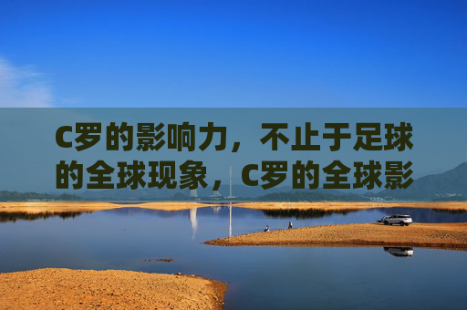 C罗的影响力,不止于足球的全球现象,C罗的全球影响力,不止于足球 C罗的影响力,不止于足球的全球现象,C罗的全球影响力,不止于足球