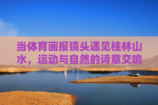 当体育画报镜头遇见桂林山水,运动与自然的诗意交响 当体育画报镜头遇见桂林山水,运动与自然的诗意交响