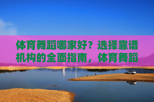体育舞蹈哪家好？选择靠谱机构的全面指南，体育舞蹈靠谱机构选择全指南