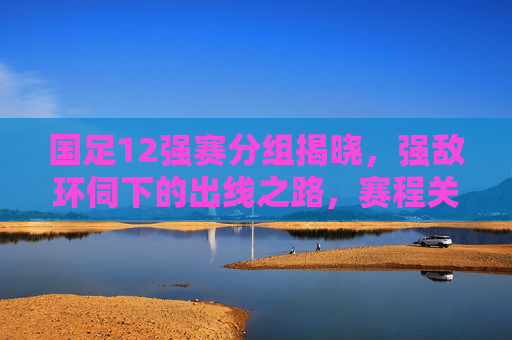 国足12强赛分组揭晓，强敌环伺下的出线之路，赛程关键点解析，国足12强赛分组揭晓，强敌环伺下的出线关键与赛程解析