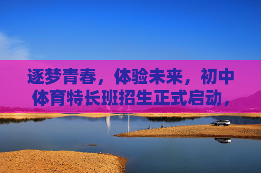 逐梦青春，体验未来，初中体育特长班招生正式启动，初中体育特长班招生启动，逐梦青春，体验未来