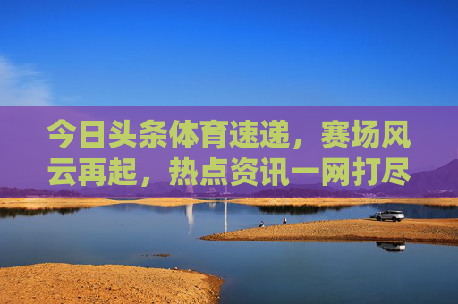今日头条体育速递,赛场风云再起,热点资讯一网打尽,体育速递,赛场风云热点全掌握 今日头条体育速递,赛场风云再起,热点资讯一网打尽,体育速递,赛场风云热点全掌握
